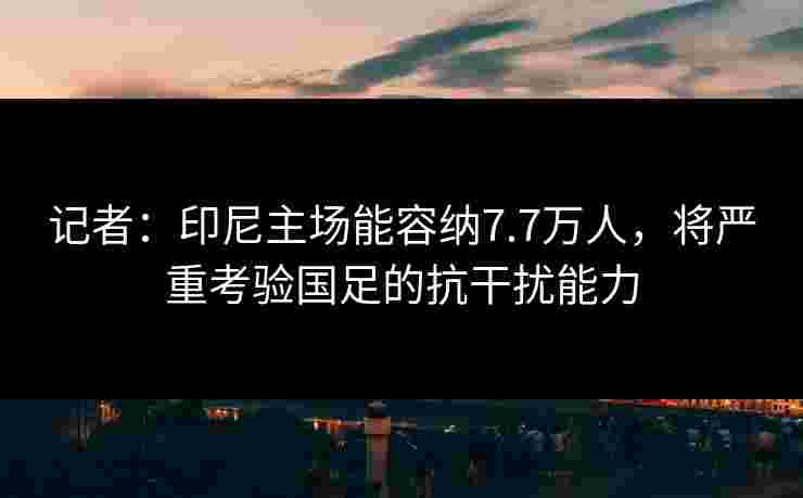 记者：印尼主场能容纳7.7万人，将严重考验国足的抗干扰能力