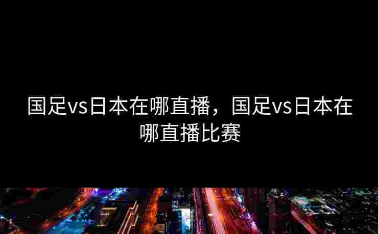 国足vs日本在哪直播，国足vs日本在哪直播比赛
