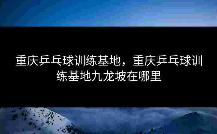 重庆乒乓球训练基地，重庆乒乓球训练基地九龙坡在哪里
