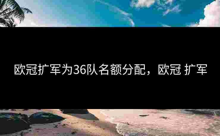 欧冠扩军为36队名额分配，欧冠 扩军