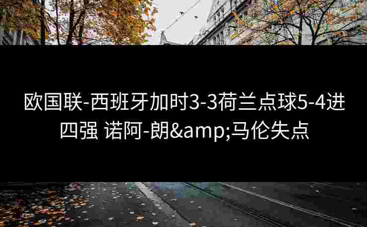 欧国联-西班牙加时3-3荷兰点球5-4进四强 诺阿-朗&马伦失点