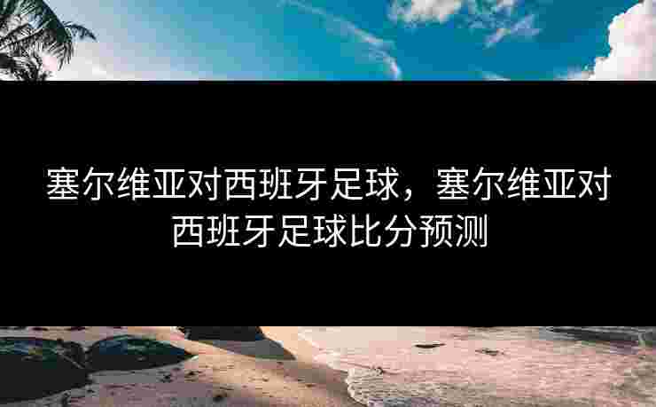 塞尔维亚对西班牙足球，塞尔维亚对西班牙足球比分预测