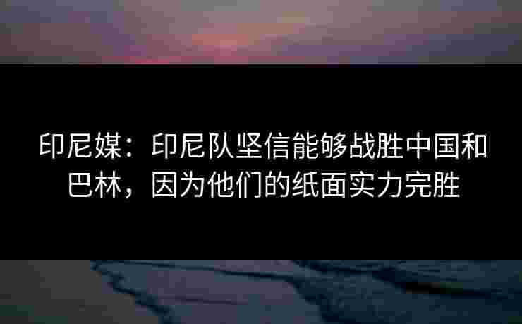 印尼媒：印尼队坚信能够战胜中国和巴林，因为他们的纸面实力完胜