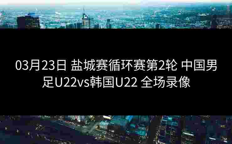 03月23日 盐城赛循环赛第2轮 中国男足U22vs韩国U22 全场录像