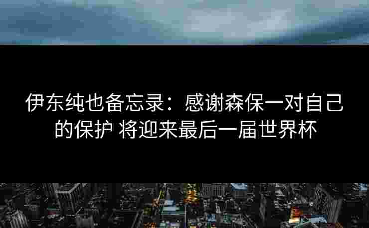 伊东纯也备忘录：感谢森保一对自己的保护 将迎来最后一届世界杯
