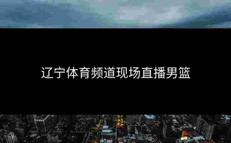 辽宁体育频道现场直播男篮